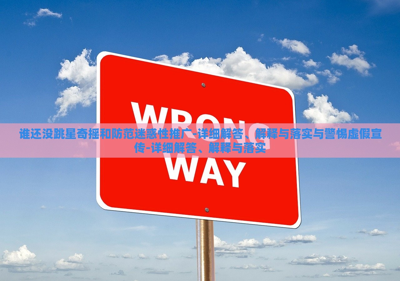 谁还没跳星奇摇和防范迷惑性推广-详细解答、解释与落实与警惕虚假宣传-详细解答、解释与落蔬菜、花卉、温室大棚技术的咨询实