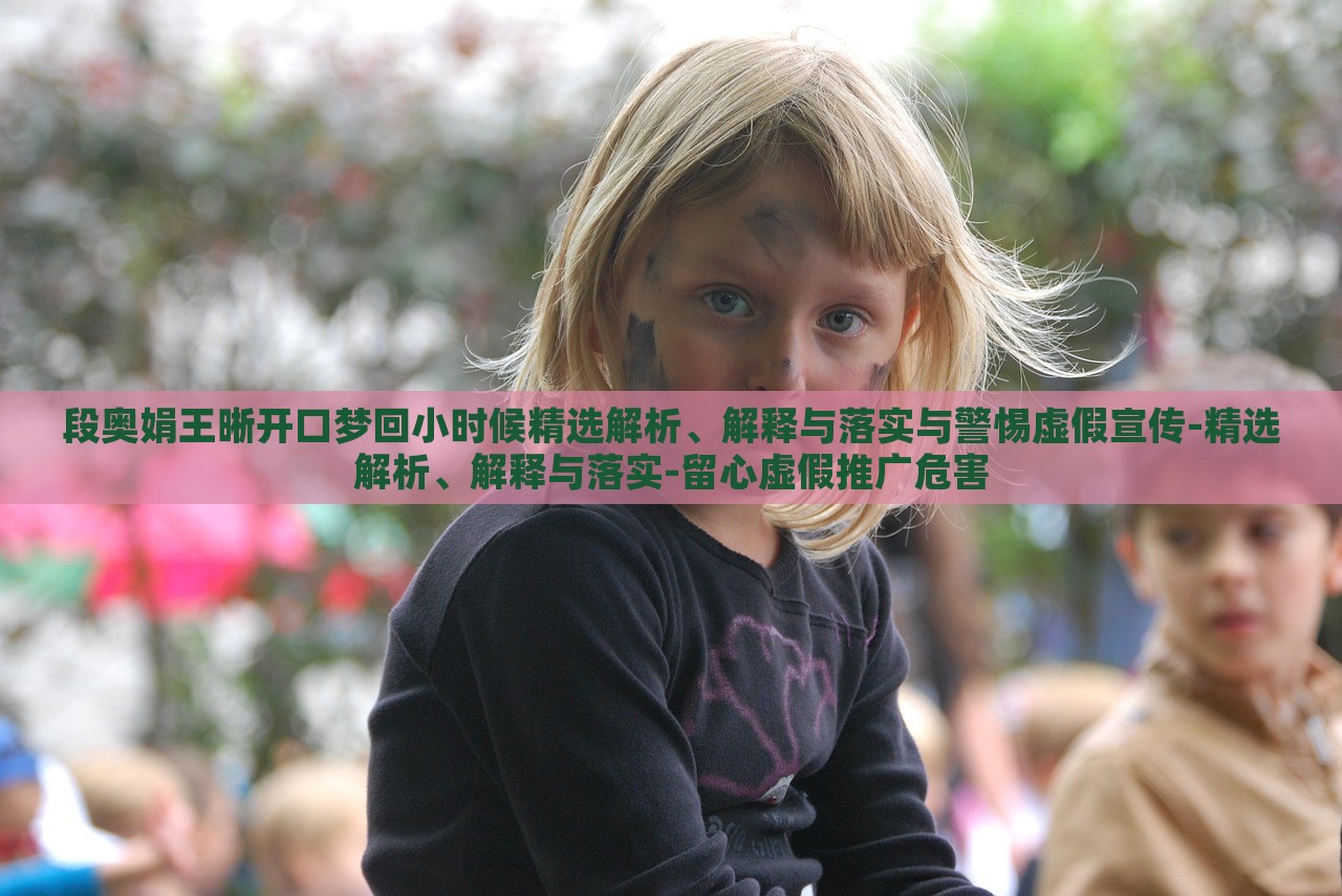段奧娟王晰開口夢回小時候精選解析、解釋與落實(shí)與警惕虛假宣傳-精選解析、解釋與落實(shí)-留心虛假推廣危害 段奧娟王晰開口夢回小時候精選解析、解釋與落實(shí)與警惕虛假宣傳-精選解析、解釋與落實(shí)-留心虛假推廣危害