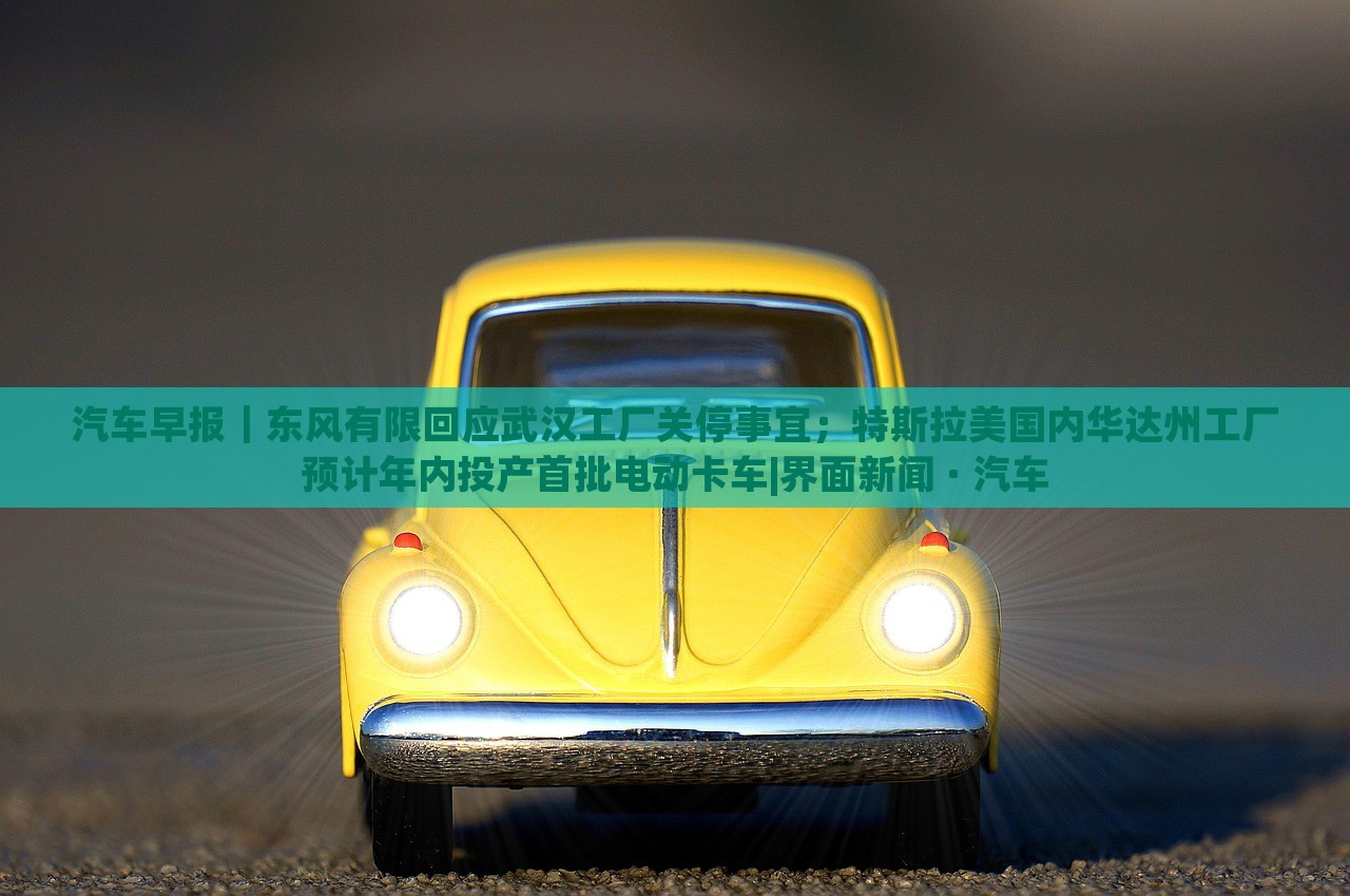 汽车早报｜东风有限回应武汉工厂关停事宜；特斯拉美国内华达州工厂预计年内投产首批电动卡车|界面新闻 · 汽车蔬菜、花卉、温室大棚技术的咨询
