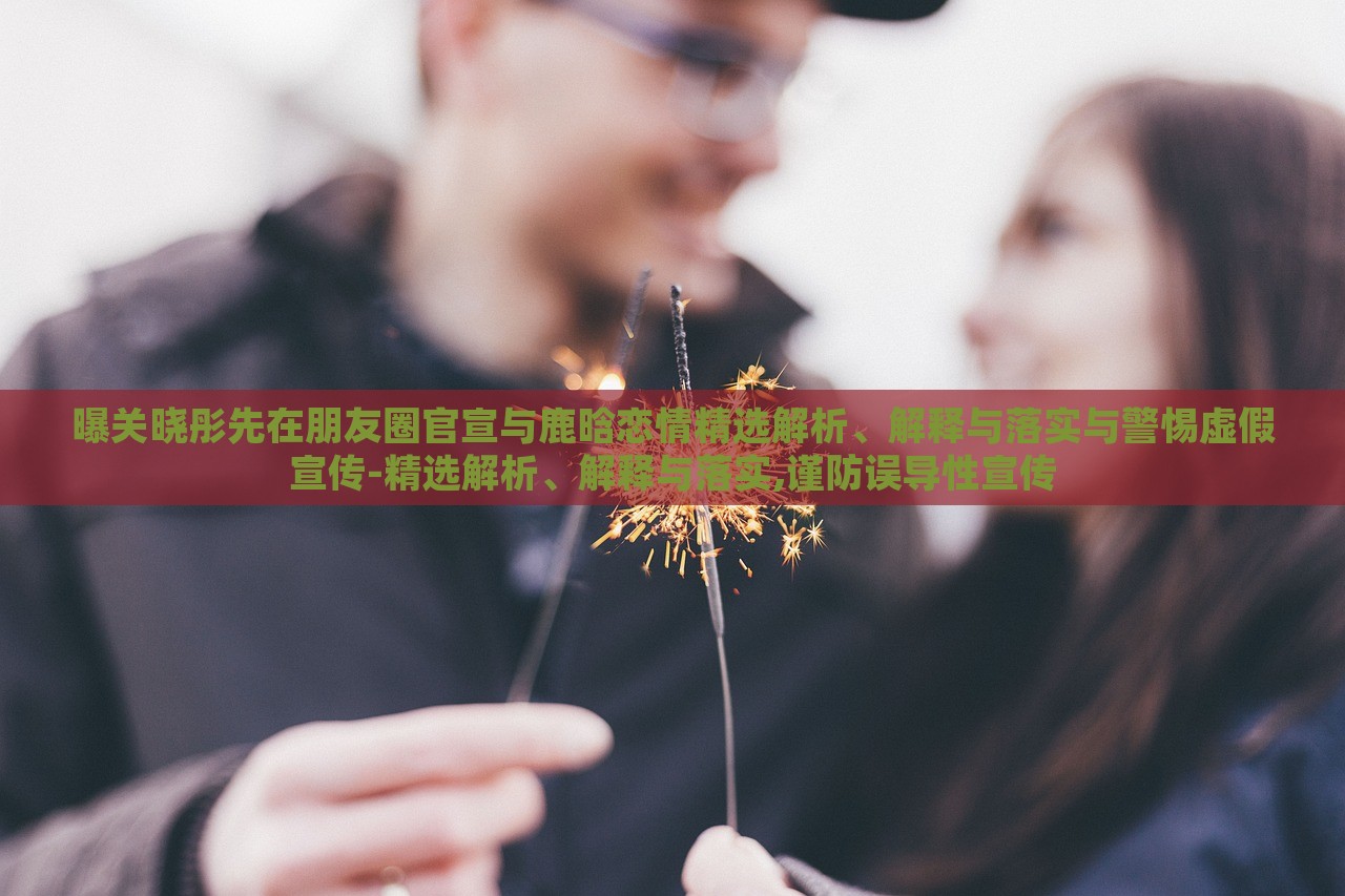 曝關(guān)曉彤先在朋友圈官宣與鹿晗戀情精選解析、解釋與落實與警惕虛假宣傳-精選解析、解釋與落實,謹防誤導(dǎo)性宣傳