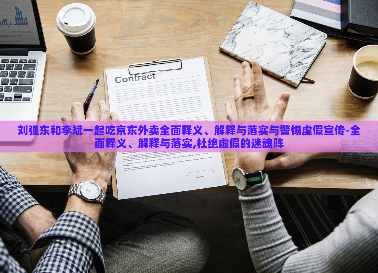 劉強東和李斌一起吃京東外賣全面釋義、解釋與落實與警惕虛假宣傳-全面釋義、解釋與落實,杜絕虛假的迷魂陣