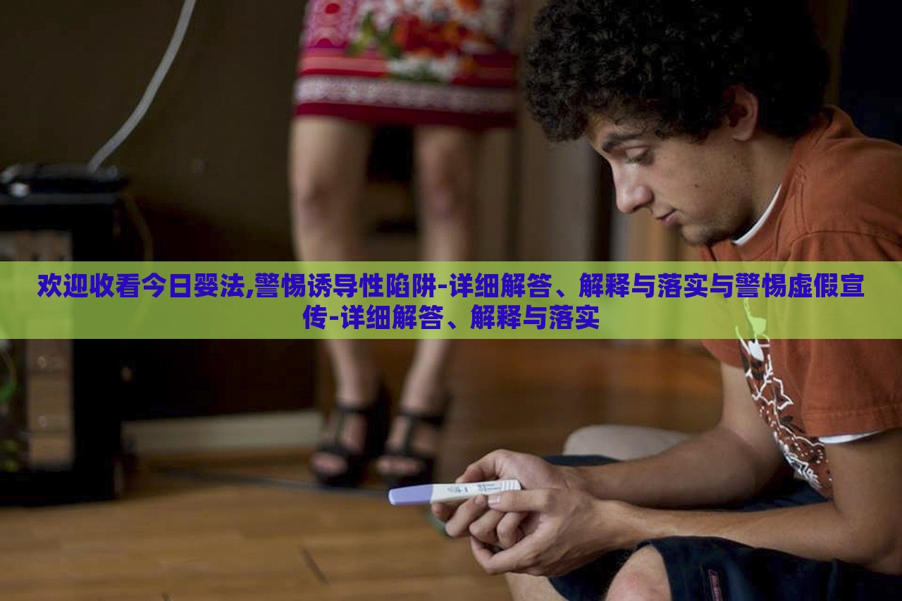 歡迎收看今日嬰法,警惕誘導(dǎo)性陷阱-詳細(xì)解答、解釋與落實(shí)與警惕虛假宣傳-詳細(xì)解答、解釋與落實(shí)