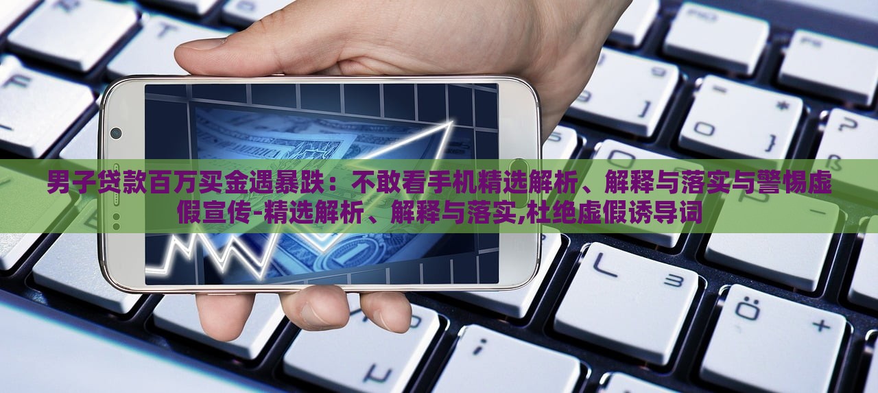 男子貸款百萬買金遇暴跌：不敢看手機精選解析、解釋與落實與警惕虛假宣傳-精選解析、解釋與落實,杜絕虛假誘導詞