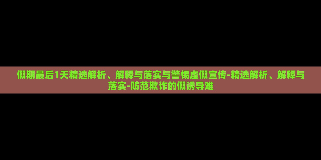 假期最后1天精選解析、解釋與落實與警惕虛假宣傳-精選解析、解釋與落實-防范欺詐的假誘導(dǎo)難