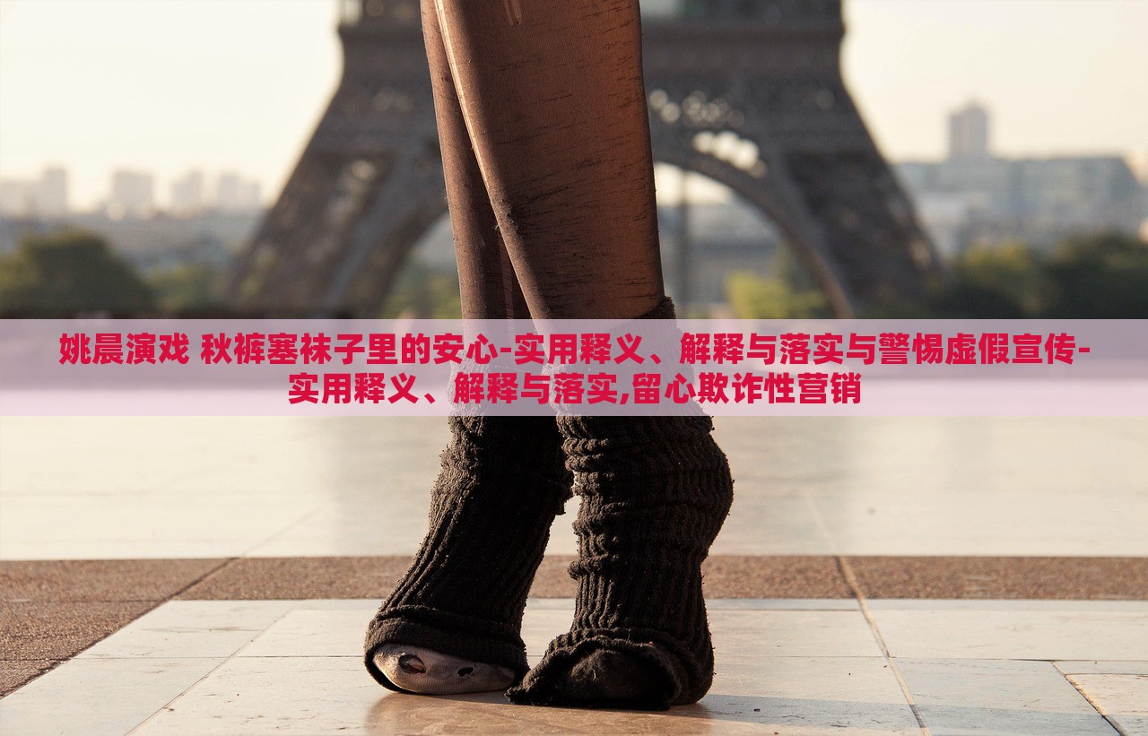 姚晨演戏 秋裤塞袜子里的安心-实用释义、解释与落实与警惕虚假宣传-实用释义、解释与落实,留心欺诈性营销